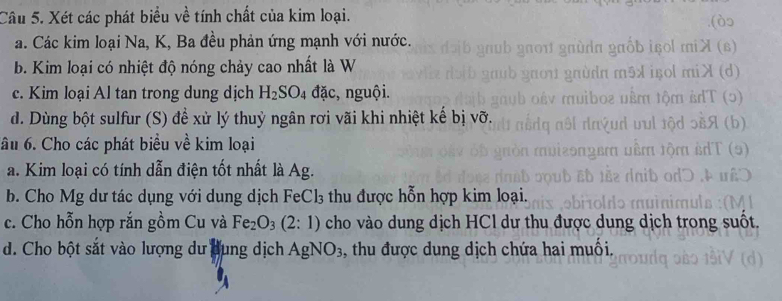 Xét các phát biểu về tính chất của kim loại. 
a. Các kim loại Na, K, Ba đều phản ứng mạnh với nước. 
(B) 
b. Kim loại có nhiệt độ nóng chảy cao nhất là W 
c. Kim loại Al tan trong dung dịch H_2SO_4 đặc, nguội. 
d. Dùng bột sulfur (S) để xử lý thuỷ ngân rơi vãi khi nhiệt kế bị vỡ. 
ầu 6. Cho các phát biểu về kim loại 
a. Kim loại có tính dẫn điện tốt nhất là Ag. 
b. Cho Mg dư tác dụng với dung dịch FeCl₃ thu được hỗn hợp kim loại. 
c. Cho hỗn hợp rắn gồm Cu và Fe_2O_3(2:1) cho vào dung dịch HCl dư thu được dung dịch trong suốt. 
d. Cho bột sắt vào lượng dư dung dịch AgNO_3 , thu được dung dịch chứa hai muối.