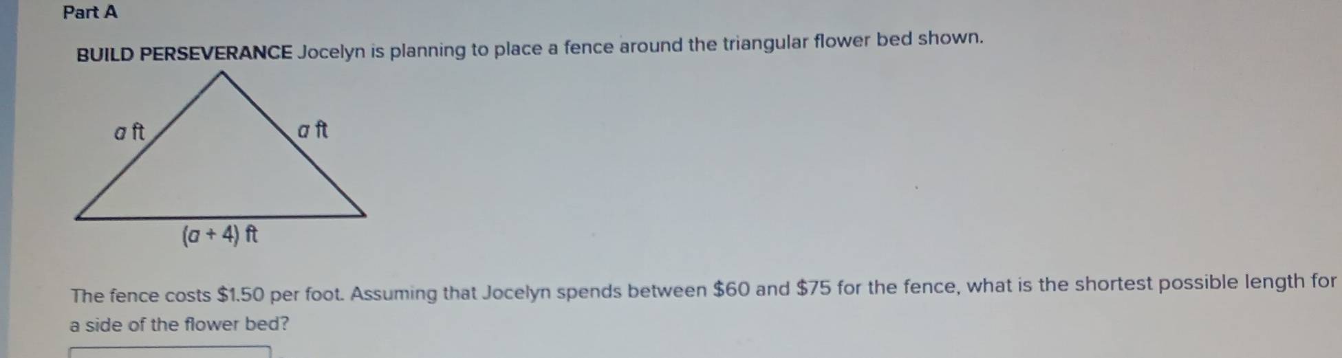 BUILD PERSEVERANCE Jocelyn is planning to place a fence around the triangular flower bed shown.
The fence costs $1.50 per foot. Assuming that Jocelyn spends between $60 and $75 for the fence, what is the shortest possible length for
a side of the flower bed?