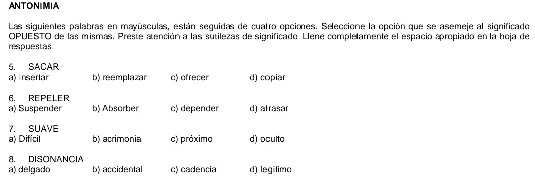 ANTONIMIA
Las siguientes palabras en mayúsculas, están seguidas de cuatro opciones. Seleccione la opción que se asemeje al significado
OPUESTO de las mismas. Preste atención a las sutilezas de significado. Llene completamente el espacio apropiado en la hoja de
respuestas.
5. SACAR
a) Insertar b) reemplazar c) ofrecer d) copiar
6. REPELER
a) Suspender b) Absorber c) depender d) atrasar
7. SUAVE
a) Difícil b) acrimonia c) próximo d) oculto
8. DISONANCIA
a) delgado b) accidental c) cadencia d) legítimo