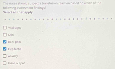 The nurse should suspect a transfusion reaction based on which of the
following assessment findings?
Select all that apply.
Vital signs
Skin
Back pain
Headache
Anxiety
Urine output