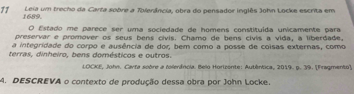 Leia um trecho da Carta sobre a Tolerância, obra do pensador inglês John Locke escrita em 
1689. 
O Estado me parece ser uma sociedade de homens constituída unicamente para 
preservar e promover os seus bens civis. Chamo de bens civis a vida, a liberdade, 
a integridade do corpo e ausência de dor, bem como a posse de coisas externas, como 
terras, dinheiro, bens domésticos e outros. 
LOCKE, John. Carta sobre a tolerância. Belo Horizonte: Autêntica, 2019. p. 39. [Fragmento] 
A. DESCREVA o contexto de produção dessa obra por John Locke.