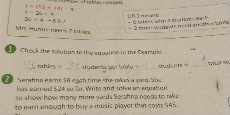 number of tables needed.
t=(12+14)/ 4
t=26/ 4
6 R 2 means:
26/ 4to 6R2
6 tables with 4 students each
2 more students need another table 
Mrs. Hunter needs 7 tables. 
Check the solution to the equation in the Example. 
_tables × _students per table + _students — _total st 
2 Serafina earns $8 each time she rakes a yard. She 
has earned $24 so far. Write and solve an equation 
to show how many more yards Serafina needs to rake 
to earn enough to buy a music player that costs $45.