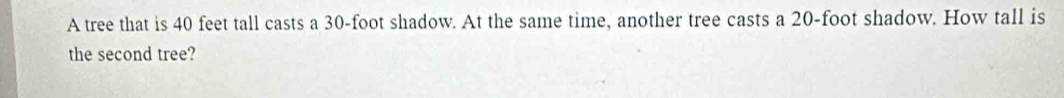 A tree that is 40 feet tall casts a 30-foot shadow. At the same time, another tree casts a 20-foot shadow. How tall is 
the second tree?