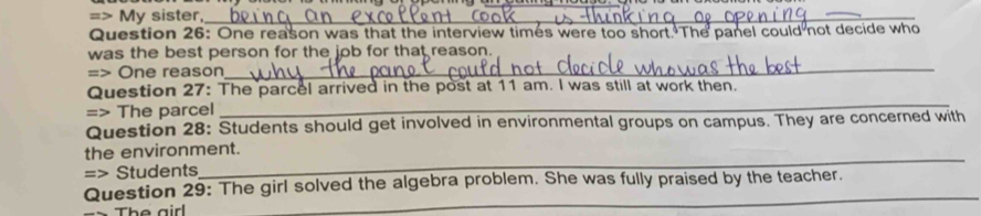=> My sister,_ 
Question 26: One reason was that the interview times were too short. The panel could not decide who 
was the best person for the job for that reason. 
=> One reason 
_ 
Question 27: The parcel arrived in the post at 11 am. I was still at work then. 
=> The parcel 
_ 
Question 28: Students should get involved in environmental groups on campus. They are concerned with 
the environment. 
=> Students 
_ 
Question 29: The girl solved the algebra problem. She was fully praised by the teacher. 
The airl 
_