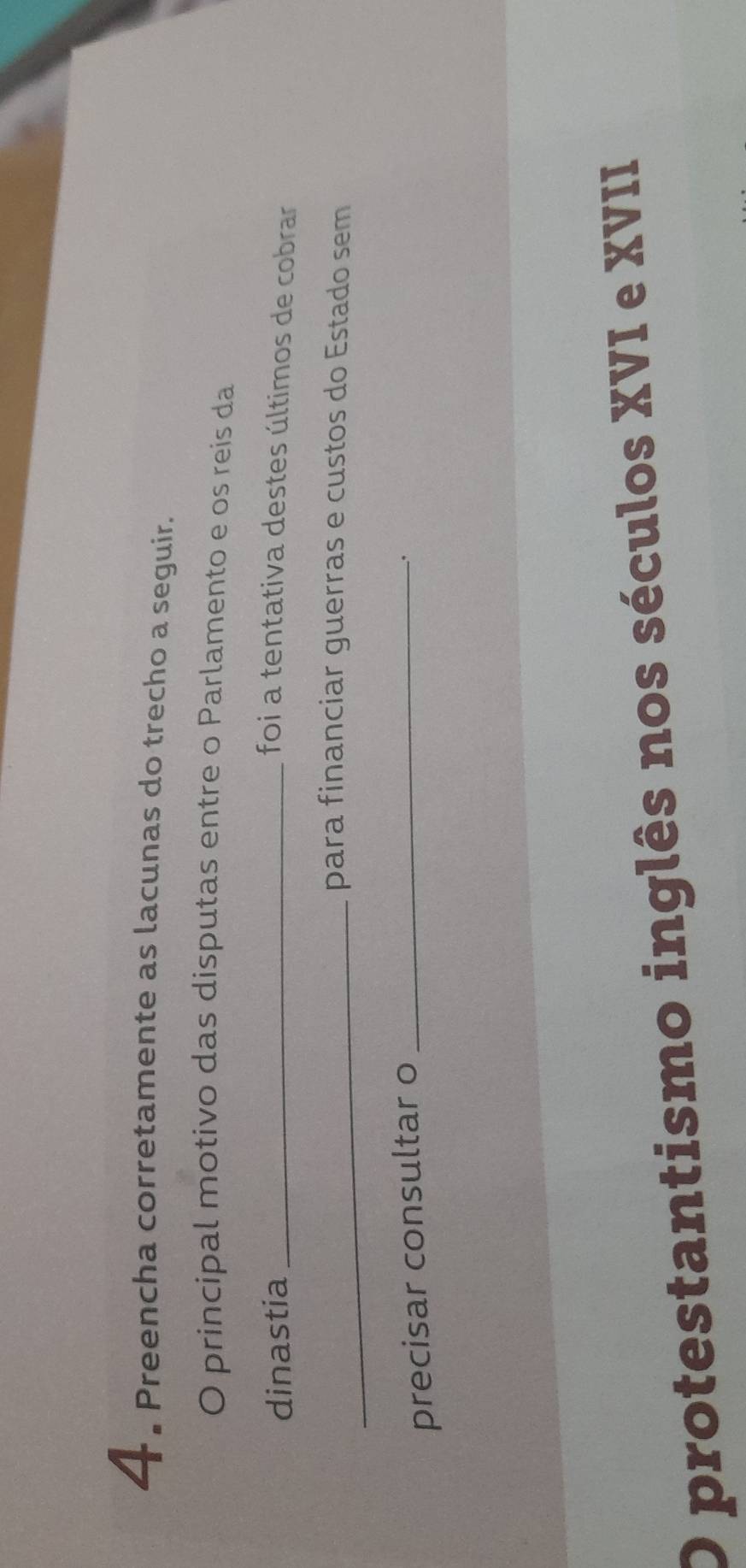 4 . Preencha corretamente as lacunas do trecho a seguir. 
O principal motivo das disputas entre o Parlamento e os reis da 
dinastia_ 
foi a tentativa destes últimos de cobrar 
_para financiar guerras e custos do Estado sem 
precisar consultar o_ 
. 
O protestantismo inglês nos séculos XVI e XVII