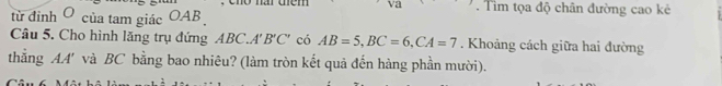 cho nar them . Tìm tọa độ chân đường cao kẻ 
từ đinh O của tam giác OAB
Câu 5. Cho hình lăng trụ đứng ABC. A'B'C' có AB=5, BC=6, CA=7. Khoảng cách giữa hai đường 
thẳng AA' và BC bằng bao nhiêu? (làm tròn kết quả đến hàng phần mười).