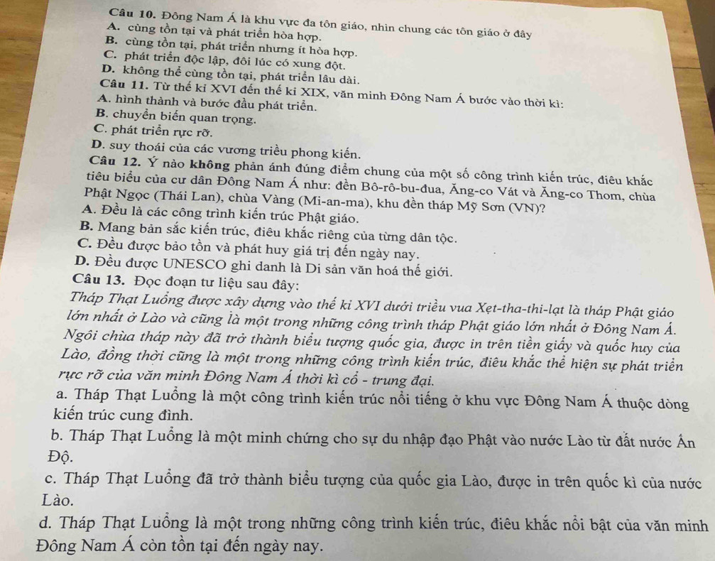 Đông Nam Á là khu vực đa tôn giáo, nhìn chung các tôn giáo ở đây
A. cùng tồn tại và phát triển hòa hợp.
B. cùng tồn tại, phát triển nhưng ít hòa hợp.
C. phát triển độc lập, đôi lúc có xung đột.
D. không thể cùng tồn tại, phát triển lâu dài.
Câu 11. Từ thế kỉ XVI đến thế kỉ XIX, văn minh Đông Nam Á bước vào thời kì:
A. hình thành và bước đầu phát triển.
B. chuyền biến quan trọng.
C. phát triển rực rỡ.
D. suy thoái của các vương triều phong kiến.
Câu 12. Ý nào không phản ánh đúng điểm chung của một số công trình kiến trúc, điêu khắc
tiêu biểu của cư dân Đông Nam Á như: đền Bô-rô-bu-đua, Ăng-co Vát và Ăng-co Thom, chùa
Phật Ngọc (Thái Lan), chùa Vàng (Mi-an-ma), khu đền tháp Mỹ Sơn (VN)?
A. Đều là các công trình kiến trúc Phật giáo.
B. Mang bản sắc kiến trúc, điêu khắc riêng của từng dân tộc.
C. Đều được bảo tồn và phát huy giá trị đến ngày nay.
D. Đều được UNESCO ghi danh là Di sản văn hoá thế giới.
Câu 13. Đọc đoạn tư liệu sau đây:
Tháp Thạt Luồng được xây dựng vào thế kỉ XVI dưới triều vua Xẹt-tha-thi-lạt là tháp Phật giáo
lớn nhất ở Lào và cũng là một trong những công trình tháp Phật giáo lớn nhất ở Đông Nam Á.
Ngôi chùa tháp này đã trở thành biểu tượng quốc gia, được in trên tiền giấy và quốc huy của
Lào, đồng thời cũng là một trong những công trình kiến trúc, điêu khắc thể hiện sự phát triển
rực rỡ của văn minh Đông Nam Á thời kì cổ - trung đại.
a. Tháp Thạt Luồng là một công trình kiến trúc nổi tiếng ở khu vực Đông Nam Á thuộc dòng
kiến trúc cung đình.
b. Tháp Thạt Luồng là một minh chứng cho sự du nhập đạo Phật vào nước Lào từ đất nước Ấn
Độ.
c. Tháp Thạt Luồng đã trở thành biểu tượng của quốc gia Lào, được in trên quốc kì của nước
Lào.
d. Tháp Thạt Luồng là một trong những công trình kiến trúc, điêu khắc nổi bật của văn minh
Đông Nam Á còn tồn tại đến ngày nay.