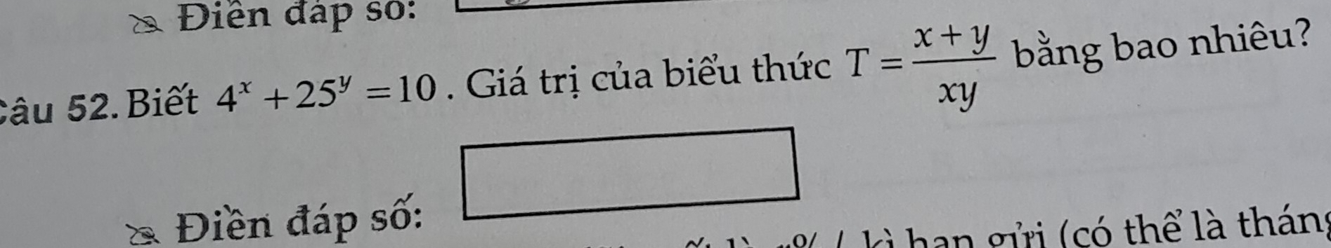 Điền đáp số:
Câu 52. Biết 4^x+25^y=10. Giá trị của biểu thức T= (x+y)/xy  bằng bao nhiêu?
□  
Điền đáp số:
han gửi (có thể là tháng