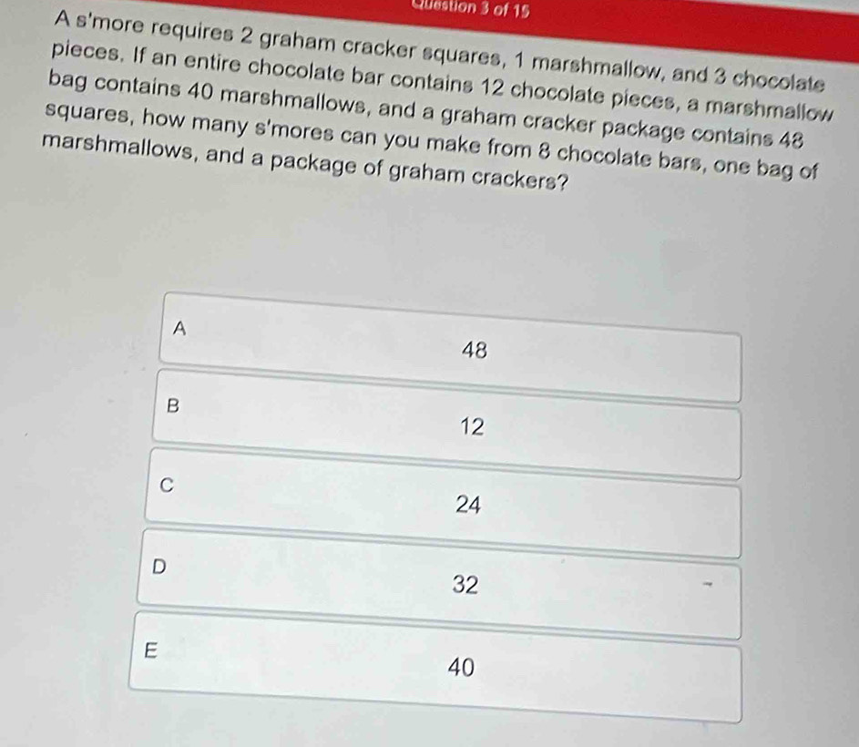 Qliestion 3 of 15
A s'more requires 2 graham cracker squares, 1 marshmallow, and 3 chocolate
pieces. If an entire chocolate bar contains 12 chocolate pieces, a marshmallow
bag contains 40 marshmallows, and a graham cracker package contains 48
squares, how many s'mores can you make from 8 chocolate bars, one bag of
marshmallows, and a package of graham crackers?
A
48
B
12
C
24
D
32
E
40