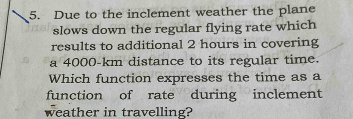 Due to the inclement weather the plane 
slows down the regular flying rate which 
results to additional 2 hours in covering 
a 4000-km distance to its regular time. 
Which function expresses the time as a 
function of rate during inclement 
weather in travelling?