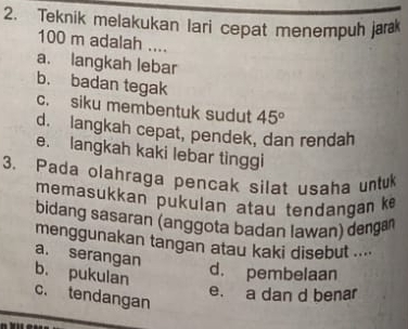 Teknik melakukan lari cepat menempuh jara
100 m adalah ....
a. langkah lebar
b. badan tegak
c. siku membentuk sudut 45°
d. langkah cepat, pendek, dan rendah
e. langkah kaki lebar tinggi
3. Pada olahraga pencak silat usaha untuk
memasukkan pukulan atau tendangan k
bidang sasaran (anggota badan lawan) denga
menggunakan tangan atau kaki disebut ....
a. serangan
b. pukulan
d. pembelaan
c. tendangan
e. a dan d benar