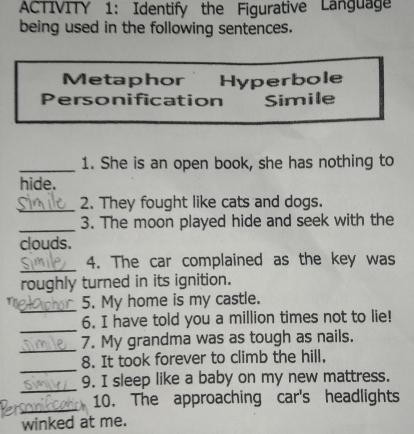 ACTIVITY 1: Identify the Figurative Language 
being used in the following sentences. 
Metaphor Hyperbole 
Personification Simile 
_1. She is an open book, she has nothing to 
hide. 
_2. They fought like cats and dogs. 
_3. The moon played hide and seek with the 
clouds. 
_ 
4. The car complained as the key was 
roughly turned in its ignition. 
_ 
1 5. My home is my castle. 
_ 
6. I have told you a million times not to lie! 
_ 
7. My grandma was as tough as nails. 
_ 
8. It took forever to climb the hill. 
_ 
9. I sleep like a baby on my new mattress. 
_ 
10. The approaching car's headlights 
winked at me.