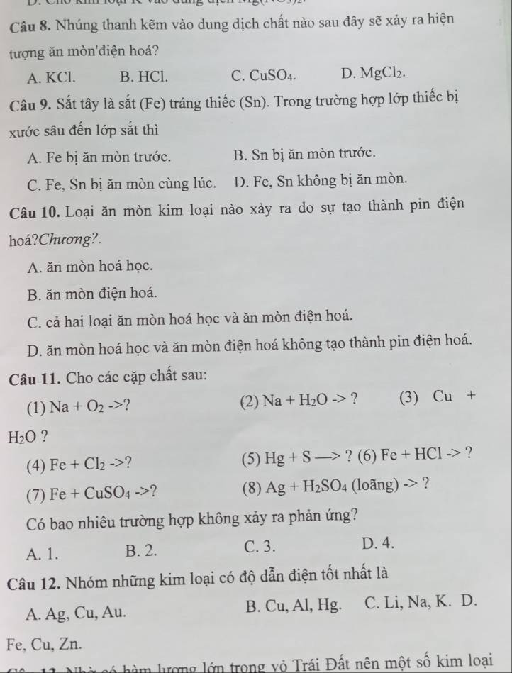 Nhúng thanh kẽm vào dung dịch chất nào sau đây sẽ xảy ra hiện
tượng ăn mòn'điện hoá?
A. KCl. B. HCl. C. ( CuSO_4. D. MgCl_2. 
Câu 9. Sắt tây là sắt (Fe) tráng thiếc (Sn). Trong trường hợp lớp thiếc bị
xước sâu đến lớp sắt thì
A. Fe bị ăn mòn trước. B. Sn bị ăn mòn trước.
C. Fe, Sn bị ăn mòn cùng lúc. D. Fe, Sn không bị ăn mòn.
Câu 10. Loại ăn mòn kim loại nào xảy ra do sự tạo thành pin điện
hoá?Chương?.
A. ăn mòn hoá học.
B. ăn mòn điện hoá.
C. cả hai loại ăn mòn hoá học và ăn mòn điện hoá.
D. ăn mòn hoá học và ăn mòn điện hoá không tạo thành pin điện hoá.
Câu 11. Cho các cặp chất sau:
(1) Na+O_2to ? (2) Na+H_2O-> ? (3) Cu+
H_2O ?
(4) Fe+Cl_2to ? (5) Hg+Sto ?(6)Fe+HCl-> ?
(7) Fe+CuSO_4-> (8) Ag+H_2SO_4(loang)-> ?
Có bao nhiêu trường hợp không xảy ra phản ứng?
A. 1. B. 2. C. 3.
D. 4.
Câu 12. Nhóm những kim loại có độ dẫn điện tốt nhất là
A. Ag, Cu, Au. B. Cu, Al, Hg. C. Li, Na, K. D.
Fe, Cu, Zn.
h m lượng lớn trong vỏ Trái Đất nên một số kim loại