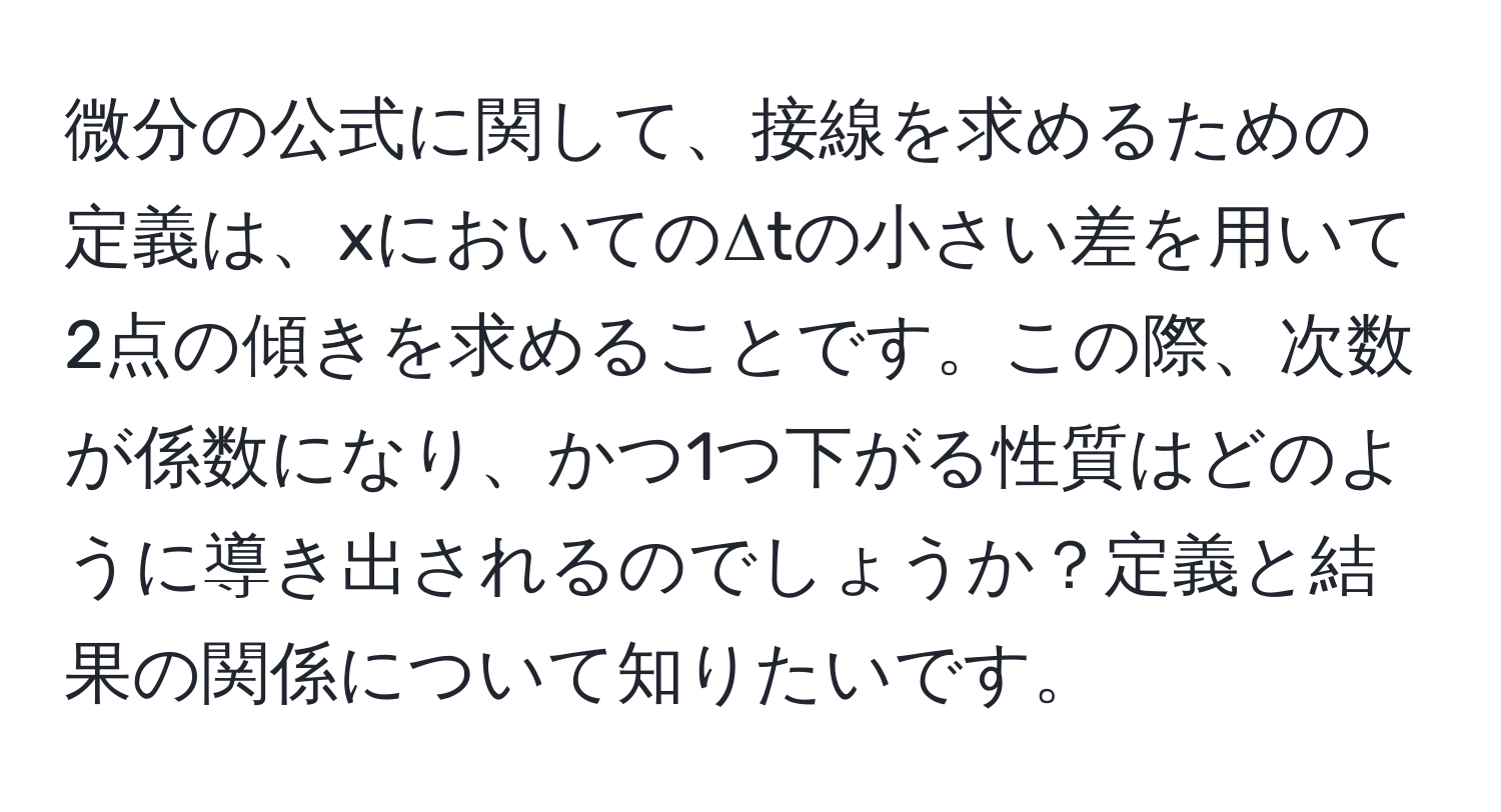 微分の公式に関して、接線を求めるための定義は、xにおいてのΔtの小さい差を用いて2点の傾きを求めることです。この際、次数が係数になり、かつ1つ下がる性質はどのように導き出されるのでしょうか？定義と結果の関係について知りたいです。