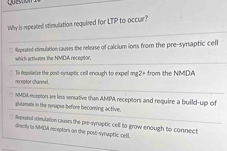 Why is repeated stimulation required for LTP to occur?
Repeated stimulation causes the release of calcium ions from the pre-synaptic cell
which activates the NMDA receptor.
To depolarize the post-synaptic cell enough to expel mg2+ from the NMDA
receptor channel.
NMDA receptors are less sensative than AMPA receptors and require a build-up of
glutamate in the synapse before becoming active.
Repeated stimulation causes the pre-synaptic cell to grow enough to connect
directly to NMDA receptors on the post-synaptic cell.