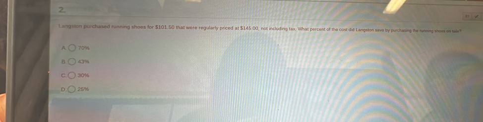 Langston purchased running shoes for $101.50 that were regularly priced at $145.00, not including tax. What percent of the cost did Langston save by purchasing the running shoes on sale?
A. 70%
B 43%
C. 30%
25%