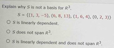 Explain why S is not a basis for R^3.
S= (1,3,-5),(6,8,13),(1,6,4),(0,2,3)
S is linearly dependent.
S does not span R^3.
S is linearly dependent and does not span R^3.