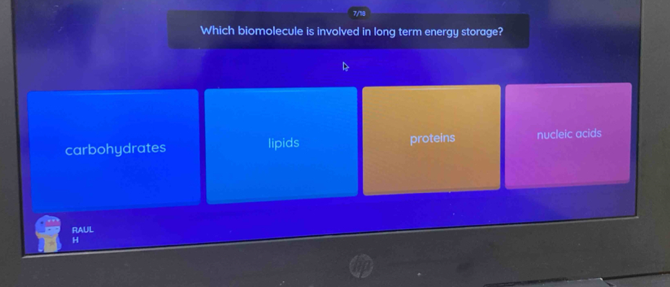 7/18
Which biomolecule is involved in long term energy storage?
carbohydrates lipids proteins nucleic acids
RAUL
H