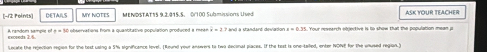 DETAILS MY NOTES MENDSTAT15 9.2.015.S. 0/100 Submissions Used ASK YOUR TEACHER 
A random sample of sigma =50 observations from a quantitative population produced a mean overline x=2 7 and a standard devlation s=0.35. Your research objective is to show that the population mean 
exceeds 2.6. 
Locate the rejection region for the test using a 5% significance level. (Round your answers to two decimal places. If the test is one-tailed, enter NONE for the unused region.)