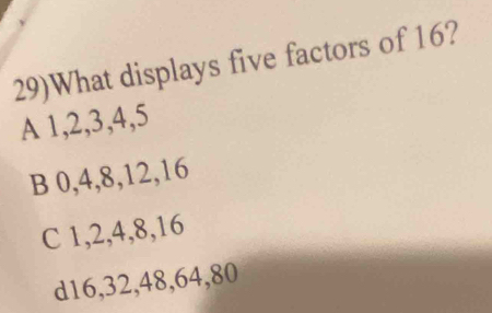 29)What displays five factors of 16?
A 1, 2, 3, 4, 5
B 0, 4, 8, 12, 16
C 1, 2, 4, 8, 16
d16, 32, 48, 64, 80