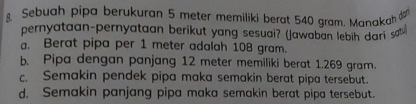 Sebuah pipa berukuran 5 meter memiliki berat 540 gram. Manakah don
pernyataan-pernyataan berikut yang sesuai? (Jawaban lebih dari sau. Berat pipa per 1 meter adalah 108 gram.
b. Pipa dengan panjang 12 meter memiliki berat 1.269 gram.
c. Semakin pendek pipa maka semakin berat pipa tersebut.
d. Semakin panjang pipa maka semakin berat pipa tersebut.