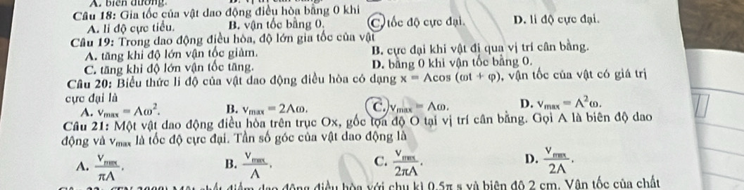 biển đường
Câu 18: Gia tốc của vật dao động điều hòa bằng 0 khi
A. li độ cực tiểu. B. vận tốc bằng 0. C đốc độ cực đại. D. li độ cực đại.
Câu 19: Trong đao động điều hòa, độ lớn gia tốc của vật
A. tăng khi độ lớn vận tốc giảm. B. cực đại khi vật đị qua vị trí cân bằng.
C. tăng khi độ lớn vận tốc tăng. D. bằng 0 khi vận tốc bằng 0.
Câu 20: Biểu thức li độ của vật dao động điều hòa có dạng
cực đại là x= wedge COS (cot +varphi ) vận tốc của vật có giá trị
A. v_max=Aomega^2. B. v_max=2Aomega. C. V_max=Aomega. D. v_max=A^2omega. 
Cầu 21: Một vật dao động điều hòa trên trục Ox, gốc tọa độ O tại vị trí cân bằng. Gọi A là biên độ dao
động và V_max là tốc độ cực đại. Tần số góc của vật dao động là
C.
A. frac V_maxπ A. frac V_maxwedge . frac v_ms2π A. frac v_max2A. 
B.
D.
hiệu hòa với chu kì 0.5π s và biên độ 2 cm. Vân tốc của chất