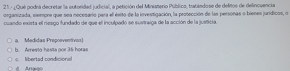 21.- ¿Qué podrá decretar la autoridad judicial, a petición del Ministerio Público, tratándose de delitos de delincuencia
organizada, siempre que sea necesario para el éxito de la investigación, la protección de las personas o bienes jurídicos, o
cuando exista el riesgo fundado de que el inculpado se sustraiga de la acción de la justicia.
a. Medidas Prepreventivas)
b. Arresto hasta por 36 horas
c. libertad condicional
d. Arraigo