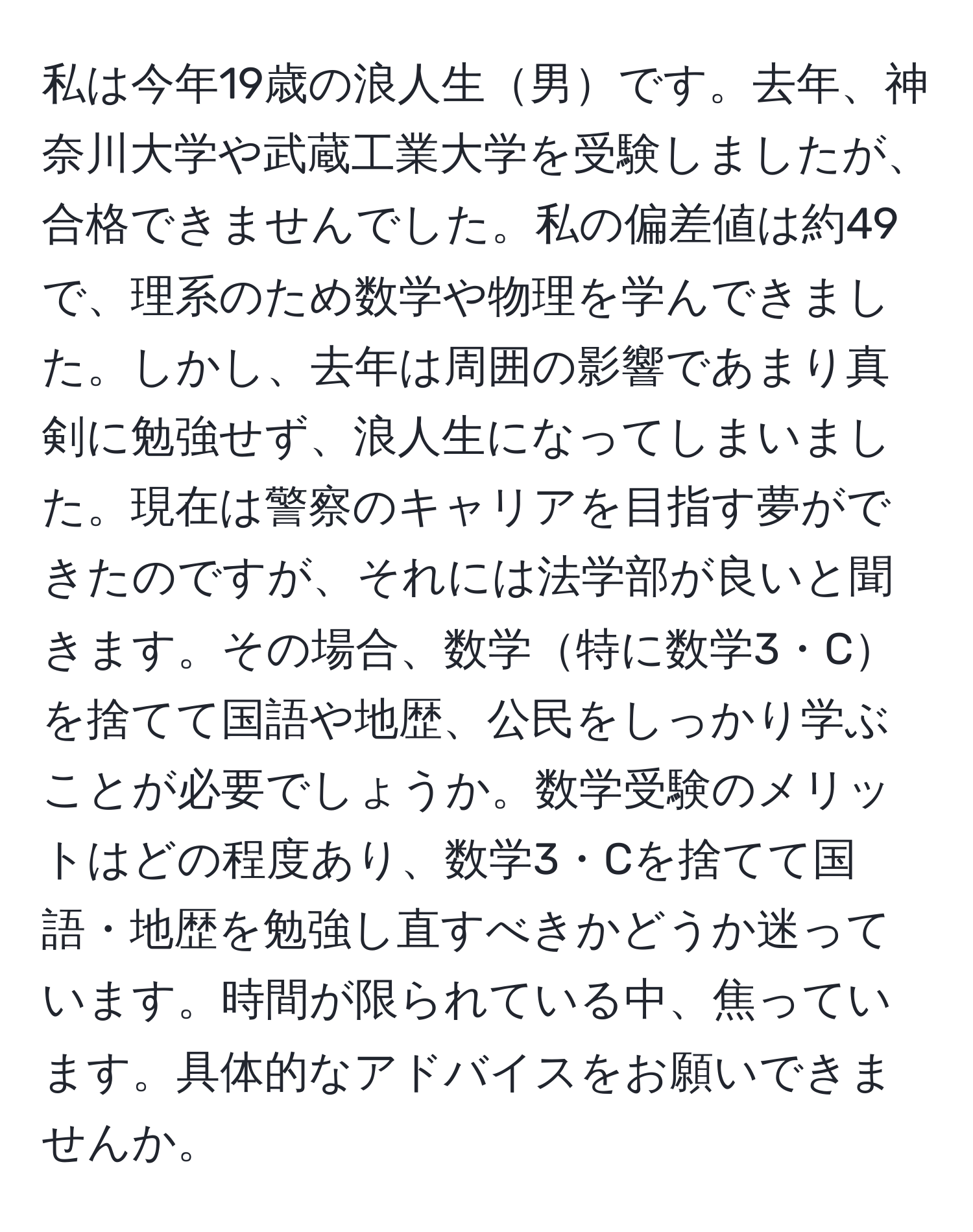 私は今年19歳の浪人生男です。去年、神奈川大学や武蔵工業大学を受験しましたが、合格できませんでした。私の偏差値は約49で、理系のため数学や物理を学んできました。しかし、去年は周囲の影響であまり真剣に勉強せず、浪人生になってしまいました。現在は警察のキャリアを目指す夢ができたのですが、それには法学部が良いと聞きます。その場合、数学特に数学3・Cを捨てて国語や地歴、公民をしっかり学ぶことが必要でしょうか。数学受験のメリットはどの程度あり、数学3・Cを捨てて国語・地歴を勉強し直すべきかどうか迷っています。時間が限られている中、焦っています。具体的なアドバイスをお願いできませんか。