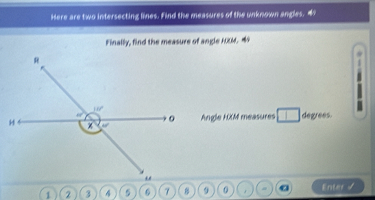 Here are two intersecting lines. Find the measures of the unknown angles.
Finally, find the measure of angle HXM. 4
Angle HXM measures □ degrees.
1 2 3      0 . a Enter