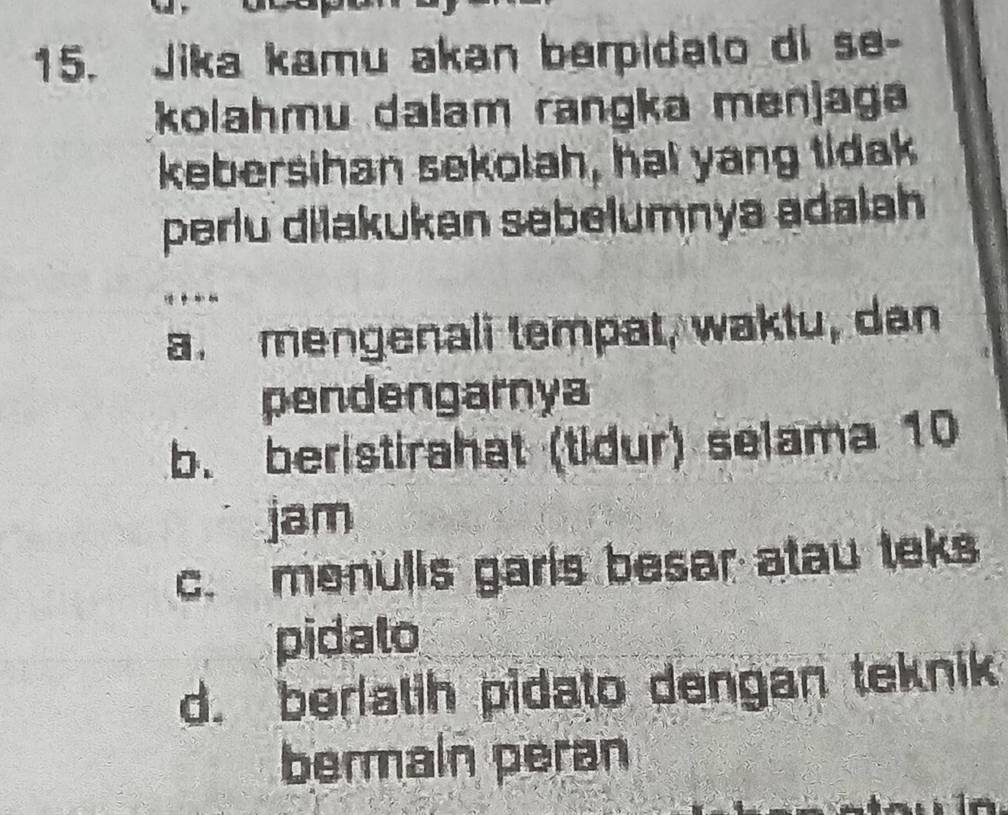 Jika kamu akan berpidato di se-
kolahmu dalam rangka menjaga
kebersihan sekolah, hai yang tidak
perlu dilakukan sebelumnya adalah
a. mengenali tempat, waktu, dan
pendengarnya
b. beristirahat (tidur) selama 10
jam
c. menulis garls besar atau teks
pidato
d. berlatih pidato dengan teknik
bermain peran