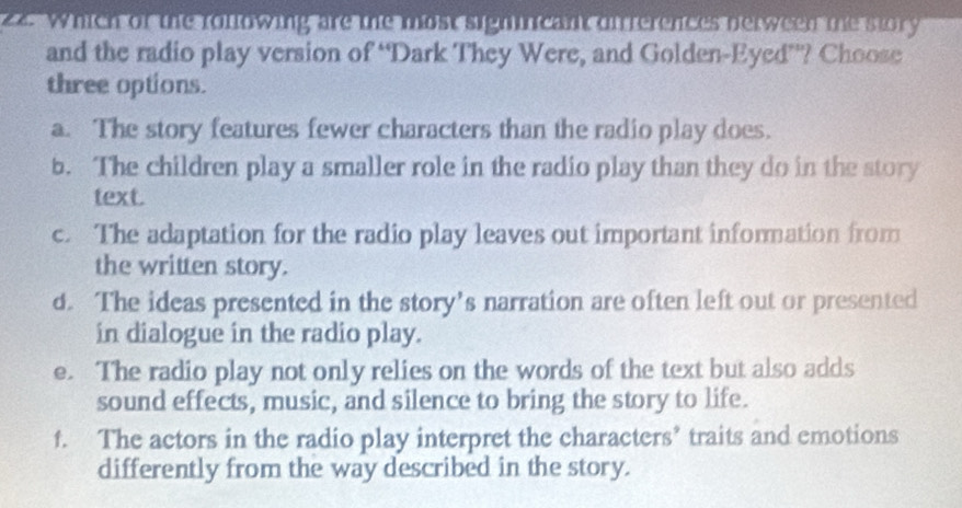 Which of the rollowing are the most sigmincant direrences nerween te story
and the radio play version of “Dark They Were, and Golden-Eyed”? Choose
three options.
a. The story features fewer characters than the radio play does.
b. The children play a smaller role in the radio play than they do in the story
text.
c. The adaptation for the radio play leaves out important information from
the written story.
d. The ideas presented in the story’s narration are often left out or presented
in dialogue in the radio play.
e. The radio play not only relies on the words of the text but also adds
sound effects, music, and silence to bring the story to life.
f. The actors in the radio play interpret the characters’ traits and emotions
differently from the way described in the story.