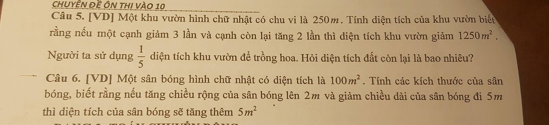 chuyÊn đề Ôn thi vào 10 
Câu 5. [VD] Một khu vườn hình chữ nhật có chu vi là 250m. Tính diện tích của khu vườn biết 
rằng nếu một cạnh giảm 3 lần và cạnh còn lại tăng 2 lần thì diện tích khu vườn giảm 1250m^2. 
Người ta sử dụng  1/5  diện tích khu vườn để trồng hoa. Hỏi diện tích đất còn lại là bao nhiêu? 
Câu 6. [VD] Một sân bóng hình chữ nhật có diện tích là 100m^2. Tính các kích thước của sân 
bóng, biết rằng nếu tăng chiều rộng của sân bóng lên 2m và giảm chiều dài của sân bóng đi 5m
thì diện tích của sân bóng sẽ tăng thêm 5m^2