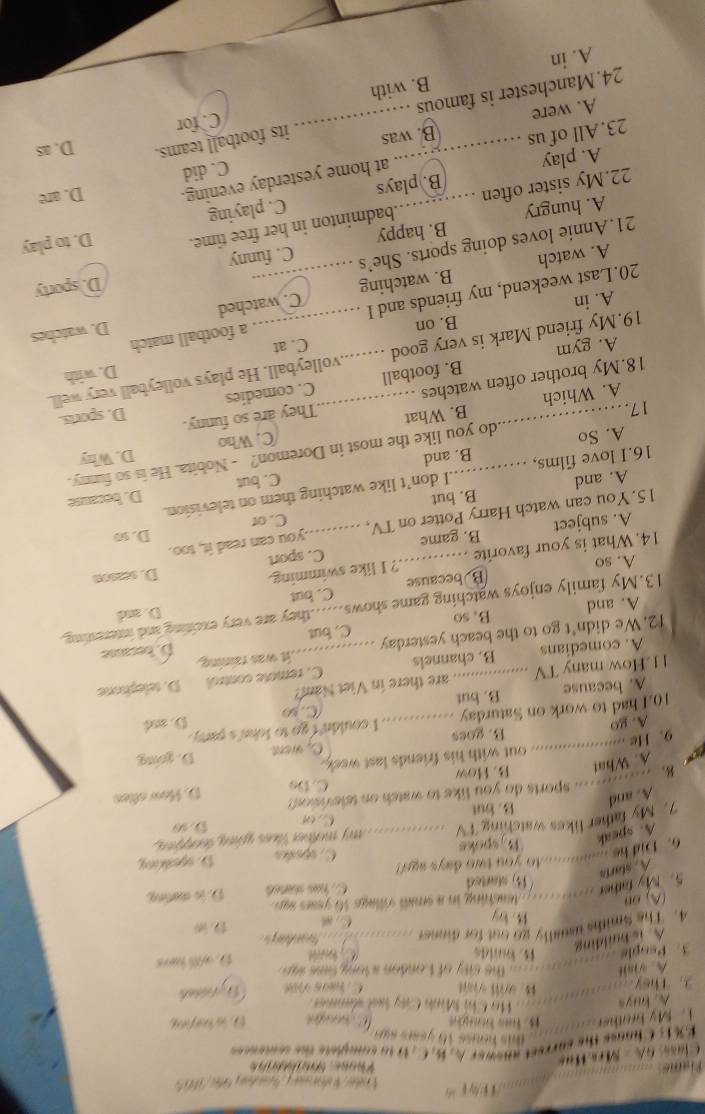 ① / p 
Class 6 A - MrsHus
Pane S   
E% 13 Chanse the currest anewer A, B, C, 1 to complete the somesss
dis houss 1 6 y ear  su  .
. My brother  1 5. f t D. is keying
A. huys Hô Chi Minh Cây lạt sâmme 
2. They... will viat C hes v
A. visit        the ciy of L ondon a long  tme s  
3. People B. blds C  é D. wll have
A is huilding
4. The Smiths usually go out for dinner _  
1. by
Cs
(A) oB
5. My faher ..__.  eaching in a smll village 16 years san. D. is duting
(15) started C ha ans
A. starts
6. Dnd he ............o you two days ago? C. spéñas D.opeking
A. speak B.spoks
7. My father likes watching T V _my mother likes going toopen ,
B. but C or D. s0
A. and
B. u sports do you like to watch on television?
C. Do
a A. What B. How D. How oftes
. He ............... out with his friends last waek.
A. go B. goes C. went D. goong
10.I had to work on Saturday _I couldn't go to John's pary.
A. because B. but C. so D. and
11.How many TV _ are there in Viet Nam

A. comedians B. channels C. remole control D. telephone
D. because
12. We didn’t go to the beach yesterday _C. but it was raining.
A. and B. so
13.My family enjoys watching game shows......they are very exciting and interenting.
B because C. but D. and
A. so
14. What is your favorite ? I like swimming.
D. s0on
A. subject B. game C. sport
C. or D. so
15. You can watch Harry Potter on TV, you can read it, too.
I don’t like watching them on television.
C. but D. because
A. and B. but
16.I love films, B. and
A. So
_do you like the most in Doremon? - Nobita. He is so funny.
C. Who D. Why
17.
A. Which B. What
18.My brother often watches _They are so funny. D. sports.
D. with
A. gym B. football C. comedies
19.My friend Mark is very good __volleyball. He plays volleyball very well.
B. on C. at
D. watches
20.Last weekend, my friends and I _C. watched a football match
A. in
A. watch B. watching
D. sporty
21.Annie loves doing sports. She’s C. funny
A. hungry B. happy
22.My sister often _badminton in her free time. D. to play
A. play _B. plays C. playing
at home yesterday evening. D. are
C. did
23. All of us B. was its football teams. D. as
A. were
C. for
24.Manchester is famous
_
A. in B. with