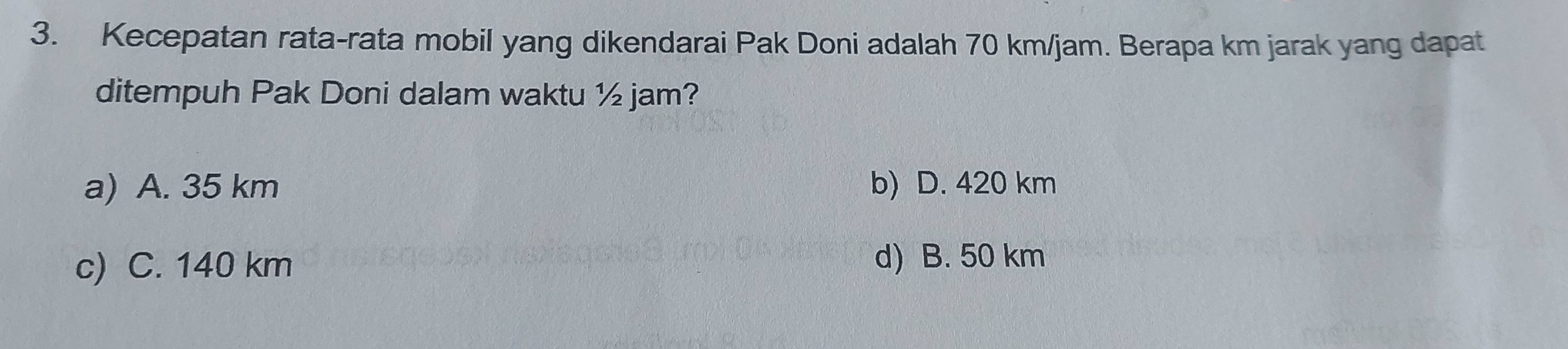 Kecepatan rata-rata mobil yang dikendarai Pak Doni adalah 70 km/jam. Berapa km jarak yang dapat
ditempuh Pak Doni dalam waktu ½ jam?
a) A. 35 km b) D. 420 km
c) C. 140 km d) B. 50 km