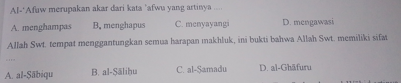 Al-‘Afuw merupakan akar dari kata ’afwu yang artinya ....
A. menghampas B. menghapus C. menyayangi D. mengawasi
Allah Swt. tempat menggantungkan semua harapan ıakhluk, ini bukti bahwa Allah Swt. memiliki sifat
…._
A. al-Şābiqu
B. al-Şāliḥu C. al-Şamadu D. al-Ghāfuru