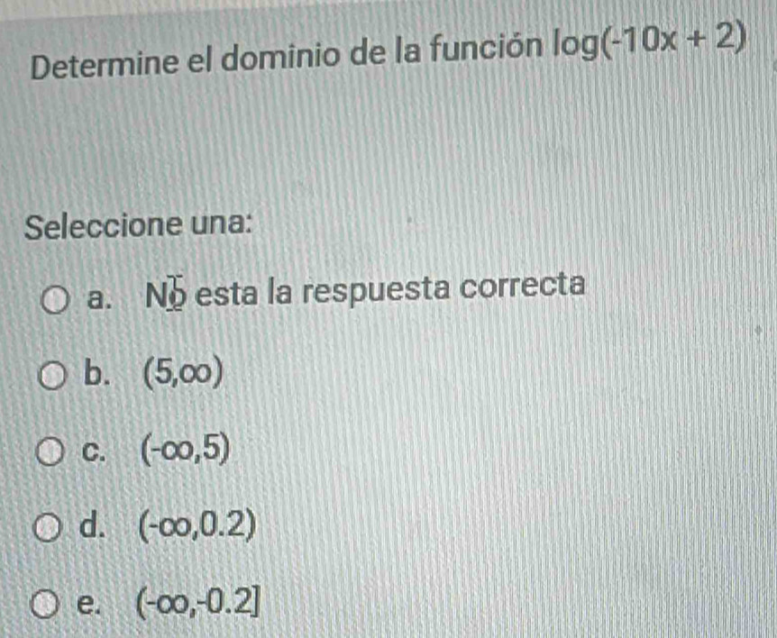 Determine el dominio de la función log (-10x+2)
Seleccione una:
a. No esta la respuesta correcta
b. (5,∈fty )
C. (-∈fty ,5)
d. (-∈fty ,0.2)
e. (-∈fty ,-0.2]