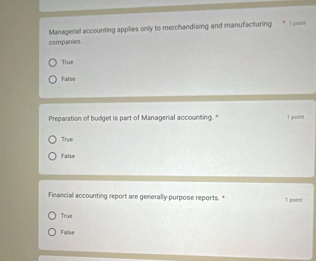 Managerial accounting applies only to merchandising and manufacturing 1 point
companies.
True
False
Preparation of budget is part of Managerial accounting. * 1 point
True
False
Financial accounting report are generally-purpose reports. *
1 point
True
False