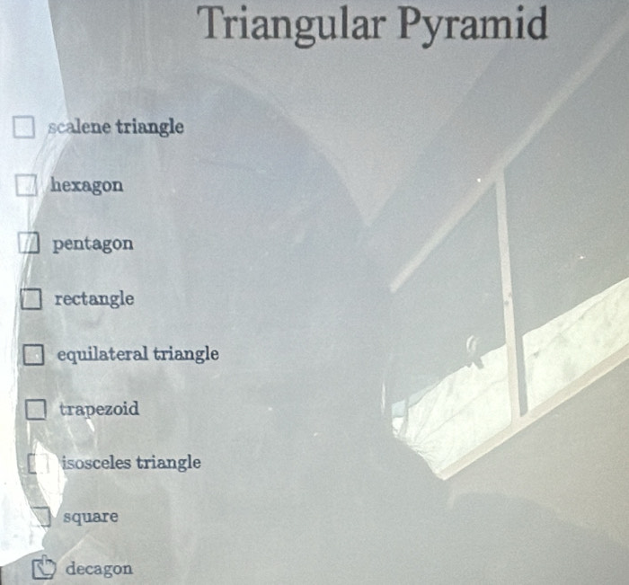 Triangular Pyramid
scalene triangle
hexagon
pentagon
rectangle
equilateral triangle
trapezoid
isosceles triangle
square
decagon