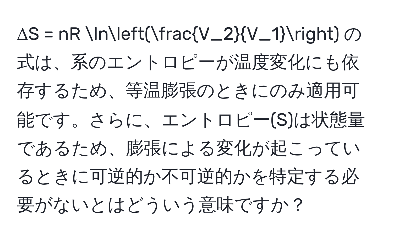 ΔS = nR ln( V_2/V_1 ) の式は、系のエントロピーが温度変化にも依存するため、等温膨張のときにのみ適用可能です。さらに、エントロピー(S)は状態量であるため、膨張による変化が起こっているときに可逆的か不可逆的かを特定する必要がないとはどういう意味ですか？