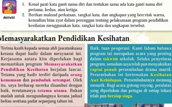 Kenal pasti kata ganti nama diri dan tentukan sama ada kata ganti nama diri 
pertama, kedua, atau ketiga. 
Aktiviti 2. Berikan maksud perkataan, rangkai kata, dan ungkapan yang bercetak warna, 
kemudian bina ayat dalam perenggan tentang pelaksanaan program pendidikan 
kesihatan menggunakan kata, rangkai kata dan ungkapan tersebut. 
Memasyarakatkan Pendidikan Kesihatan 
Terima kasih kepada semua ahli jawatankuasa Baik, tuan pengerusi. Kami faham bahawa 
kerana dapat hadir dalam mesyuarat ini. program ini merupakan acara yang penting 
Kerjasama antara kita diperlukan bagi dalam takwim sekolah. Selaku penyelaras 
memastikan program Memasyarakatkan program, semalam saya telah pun menyaksikan 
Pendidikan Kesihatan berjalan lancar. raptai penuh persembahan drama murid. 
Tetamu yang hadir terdiri daripada orang Persembahan ini bertemakan Kesihatan 
kenamaan dan penduduk setempat. Oleh Aset Kehidupan. Persembahannya memang 
itu, saya berharap mereka disambut dengan menarik. Bagi acara gotong-royong, peralatan 
baik, terutamanya tetamu utama. Bukan yang diperlukan dan petugas di setiap lokasi 
mudah untuk mengundangnya kerana jadual telah pun bersiap siaga. 
beliau sentiasa padat sepanjang tahun ini.