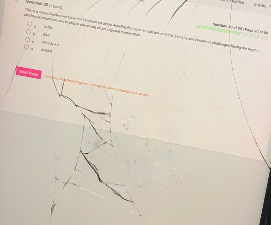 ons Éhabled Grade: 
Question 30 (1 point)
and has an important role to play in advancing closer regional cooperation
a APEC 
Question 30 of 50 | Page 30 of 50
his is a unique leaders-led forum of 18 countries of the Asia-Pacific region to discuss political, security and economic challenges facing the region
b EAS
c ASEAN+
d ASEAN
Next Page Once you click Next Page you will not be able to change your answer