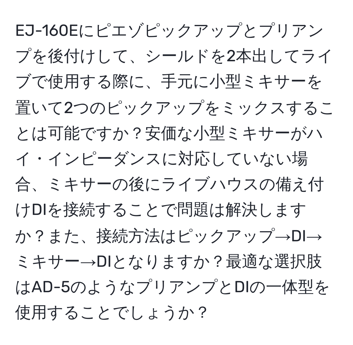 EJ-160Eにピエゾピックアップとプリアンプを後付けして、シールドを2本出してライブで使用する際に、手元に小型ミキサーを置いて2つのピックアップをミックスすることは可能ですか？安価な小型ミキサーがハイ・インピーダンスに対応していない場合、ミキサーの後にライブハウスの備え付けDIを接続することで問題は解決しますか？また、接続方法はピックアップ→DI→ミキサー→DIとなりますか？最適な選択肢はAD-5のようなプリアンプとDIの一体型を使用することでしょうか？