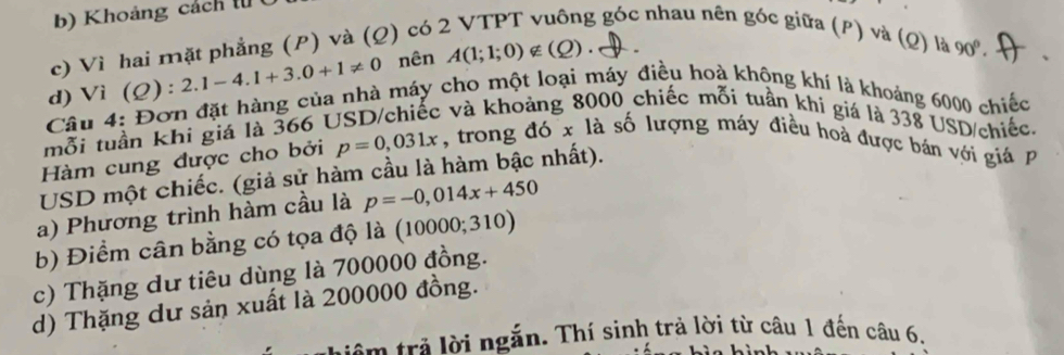 Khoảng cách t ( 
c) Vì hai mặt phẳng (P) và (Q) có : 
g góc nhau nên góc giữa (P) và (Q) là 90°. 、 
d) Vì C 2) : 2.1-4.1+3.0+1!= 0 nên A(1;1;0)∉ (Q). `、 
Câu 4: Đơn đặt hàng của nhà máy cho một loại máy điều hoà không khí là khoảng 6000 chiếc 
mỗi tuần khi giá là 366 l 
c và khoảng 8000 chiếc mỗi tuần khí giá là 338 USD /chiếc. 
Hàm cung được cho bởi p=0,031x , trong đó x là số lượng máy điều hoà được bán với giá 
USD một chiếc. (giả sử hàm cầu là hàm bậc nhất). 
a) Phương trình hàm cầu là p=-0,014x+450
b) Điểm cân bằng có tọa độ là (10000;310)
c) Thặng dư tiêu dùng là 700000 đồng. 
d) Thặng dư sản xuất là 200000 đồng. 
Hêm trẻ lời ngắn. Thí sinh trả lời từ câu 1 đến câu 6.