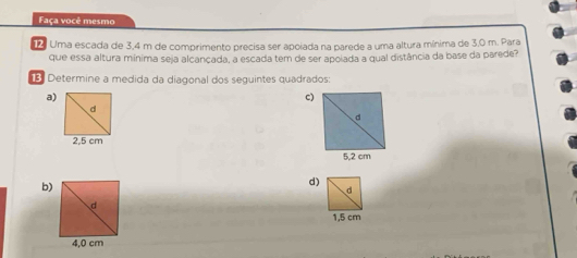 Faça você mesmo
12 Uma escada de 3,4 m de comprimento precisa ser apoiada na parede a uma altura mínima de 3,0 m. Para
que essa altura mínima seja alcançada, a escada tem de ser apolada a qual distância da base da parede?
: Determine a medida da diagonal dos seguintes quadrados:
a)
c)
d
2,5 cm
b)
d)
d
1,5 cm