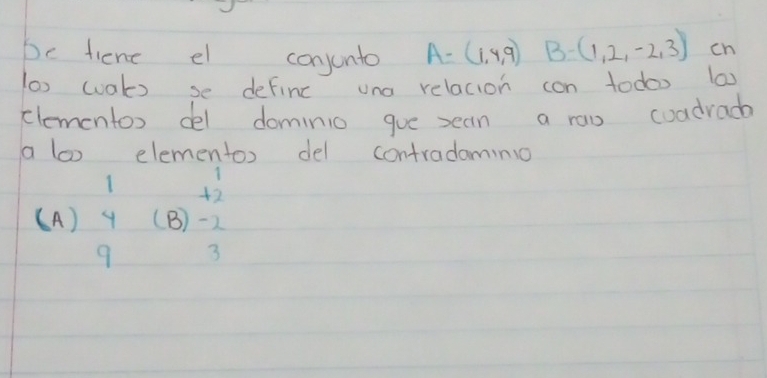 be fient el conjunto A=(1,4,9) B=(1,2,-2,3) ch
(a) wals se definc una relacion con todoo (a)
clementox del dominio gue sean a raw coadracb
a lao elementos del contradomino
( A) beginarrayr 1 4 hline 9endarray (8)beginarrayr +2 -2 3endarray