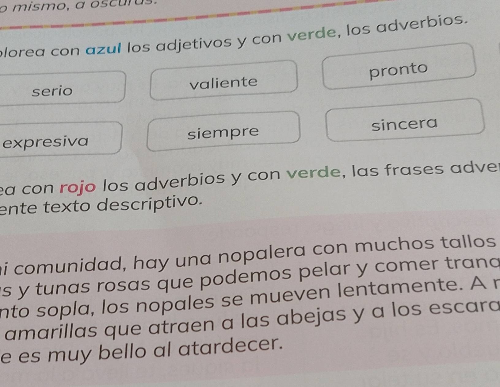 mismo, a oscurus
plorea con azul los adjetivos y con verde, los adverbios.
pronto
serio valiente
expresiva siempre sincera
ea con rojo los adverbios y con verde, las frases adve
ente texto descriptivo.
i comunidad, hay una nopalera con muchos tallos 
is y tunas rosas que podemos pelar y comer trana
nto sopla, los nopales se mueven lentamente. A r
amarillas que atraen a las abejas y a los escara
e es muy bello al atardecer.