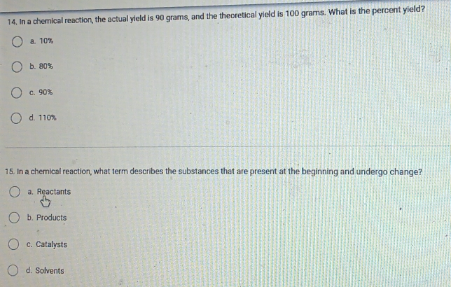 In a chemical reaction, the actual yield is 90 grams, and the theoretical yield is 100 grams. What is the percent yield?
a. 10%
b. 80%
c. 90%
d. 110%
15. In a chemical reaction, what term describes the substances that are present at the beginning and undergo change?
a. Reactants
b. Products
c. Catalysts
d. Solvents