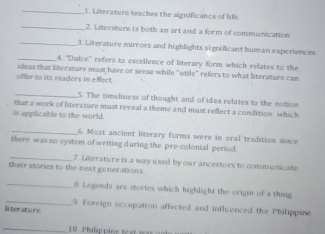 Literature teaches the significance of lf 
_2. Litersture is both an art and a form of communicat 
_ 
3 Literature mirrors and highlights significan n x r n n 
_ 4. "Dulce" refers to excellence of literary form which relate t 
d as that lterature must have or sense while "utile" refers to what literature can 
oflor to its readers in e c 
_ 
im e liness of thought and of idea relates to the not on 
hat a work of literature must reveal a theme and must reflect a condition , whi 
is applicable to the world 
_6 o st ancient literary forms w ere in ora tradition sn 
there was no system of writing during the pre-colonial 
_7 Lnterature is a way used by our ancestors to communicate 
their stories to the next generation s 
_ 
s are stories which highlight the origin of a thing 
_ 
im ccu ation fect n d in fu c ppi 
tera tu 
_