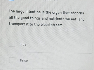 The large intestine is the organ that absorbs
all the good things and nutrients we eat, and
transport it to the blood stream.
True
False