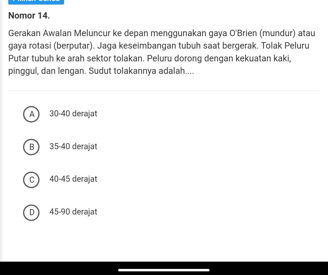 Nomor 14.
Gerakan Awalan Meluncur ke depan menggunakan gaya O'B rien (mundur) atau
gaya rotasi (berputar). Jaga keseimbangan tubuh saat bergerak. Tolak Peluru
Putar tubuh ke arah sektor tolakan. Peluru dorong dengan kekuatan kaki,
pinggul, dan lengan. Sudut tolakannya adalah....
A 30 - 40 derajat
B  35 - 40 derajat
C 40-45 derajat
D  45-90 derajat